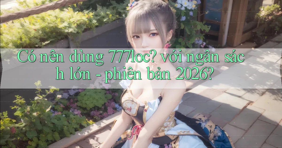 Có nên dùng 777loc với ngân sách lớn   phiên bản 2026