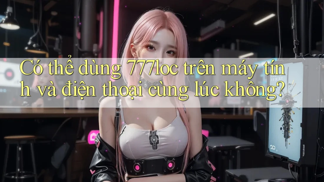 Có thể dùng 777loc trên máy tính và điện thoại cùng lúc không? Có thể dùng 777loc trên máy tính và điện thoại cùng lúc không?