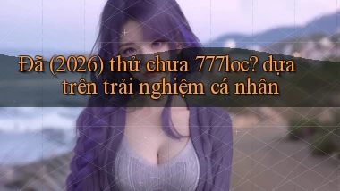 Đã (2026) thử chưa 777loc dựa trên trải nghiệm cá nhân