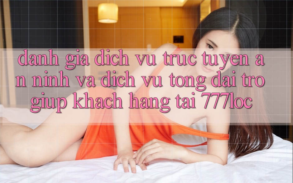 Đánh Giá Dịch vụ trực tuyến An ninh Và Dịch Vụ Tổng đài trợ giúp Khách Hàng Tại 777loc