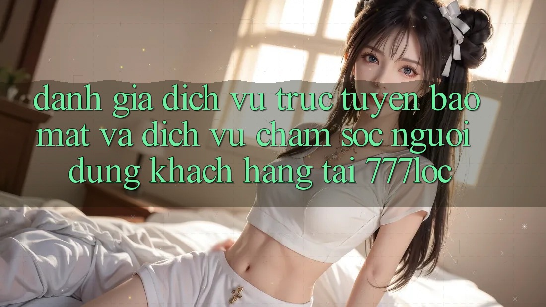 Đánh Giá Dịch vụ trực tuyến Bảo Mật Và Dịch Vụ Chăm sóc người dùng Khách Hàng Tại 777loc