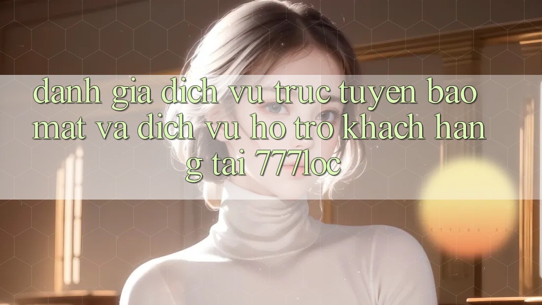 Đánh Giá Dịch vụ trực tuyến Bảo Mật Và Dịch Vụ Hỗ Trợ Khách Hàng Tại 777loc