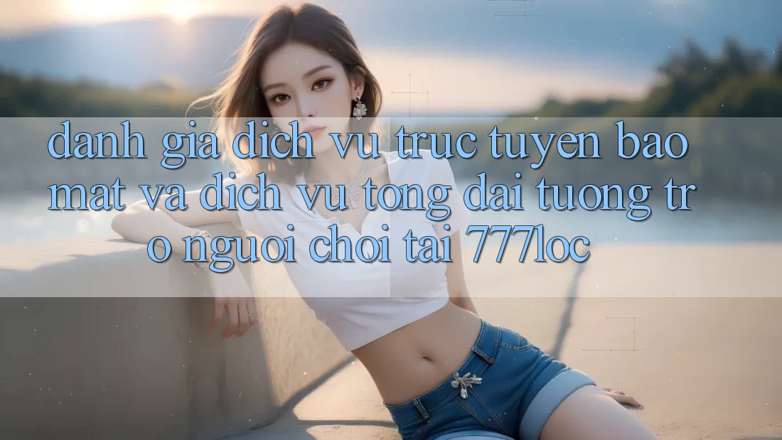 Đánh Giá Dịch vụ trực tuyến Bảo Mật Và Dịch Vụ Tổng đài tương trợ Người chơi Tại 777loc