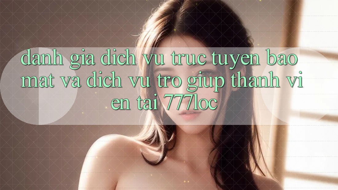 Đánh Giá Dịch vụ trực tuyến Bảo mật Và Dịch Vụ Trợ giúp Thành viên Tại 777loc