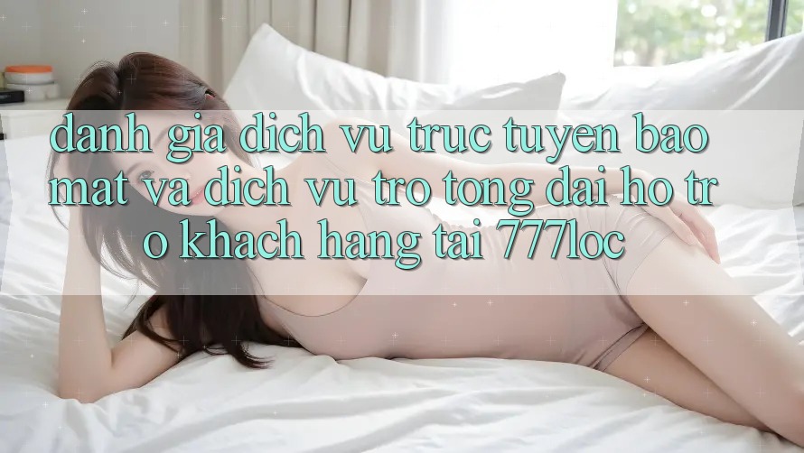 Đánh Giá Dịch vụ trực tuyến Bảo Mật Và Dịch Vụ Trợ tổng đài hỗ trợ Khách Hàng Tại 777loc