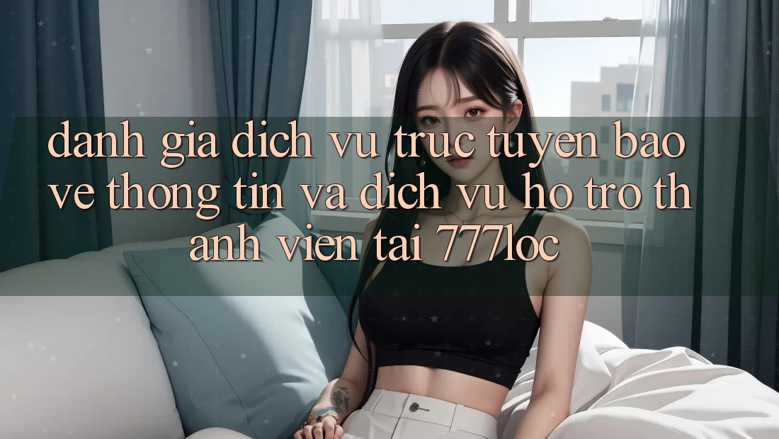 Đánh Giá Dịch vụ trực tuyến Bảo vệ thông tin Và Dịch Vụ Hỗ Trợ Thành viên Tại 777loc