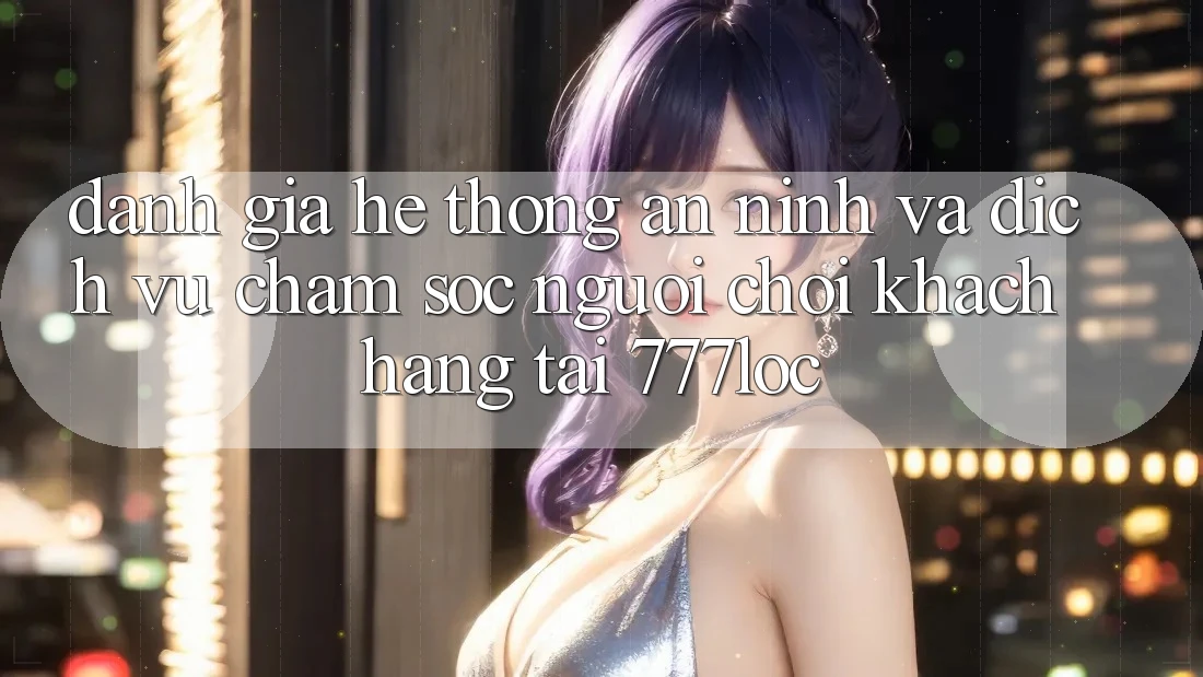 Đánh Giá Hệ Thống An ninh Và Dịch Vụ Chăm sóc người chơi Khách Hàng Tại 777loc