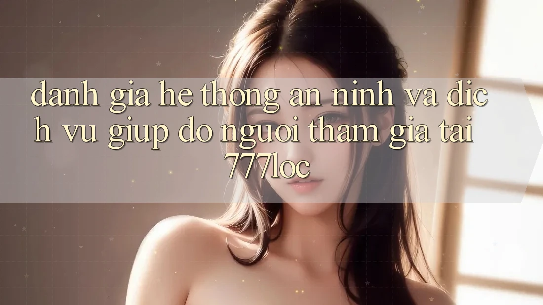 Đánh Giá Hệ Thống An ninh Và Dịch Vụ Giúp đỡ Người tham gia Tại 777loc