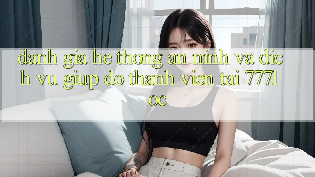 Đánh Giá Hệ Thống An ninh Và Dịch Vụ Giúp đỡ Thành viên Tại 777loc Đánh Giá Hệ Thống An ninh Và Dịch Vụ Giúp đỡ Thành viên Tại 777loc