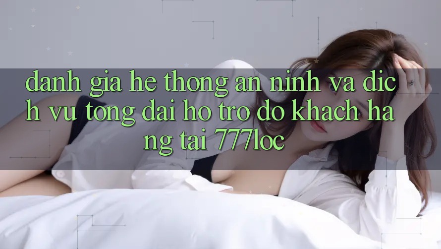 Đánh Giá Hệ Thống An ninh Và Dịch Vụ Tổng đài hỗ trợ đỡ Khách Hàng Tại 777loc