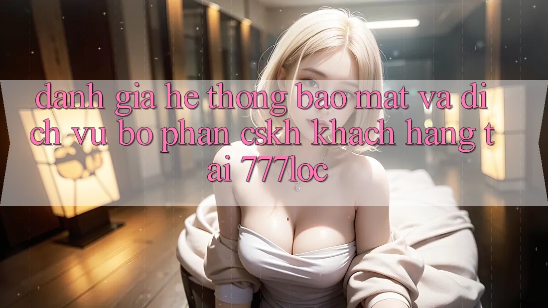Đánh Giá Hệ Thống Bảo Mật Và Dịch Vụ Bộ phận CSKH Khách Hàng Tại 777loc