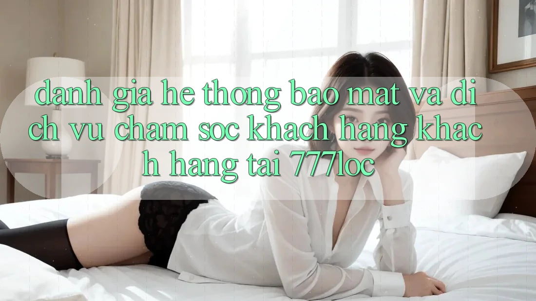 Đánh Giá Hệ Thống Bảo Mật Và Dịch Vụ Chăm sóc khách hàng Khách Hàng Tại 777loc