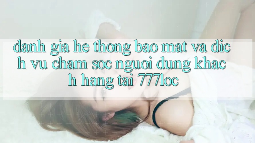 Đánh Giá Hệ Thống Bảo Mật Và Dịch Vụ Chăm sóc người dùng Khách Hàng Tại 777loc Đánh Giá Hệ Thống Bảo Mật Và Dịch Vụ Chăm sóc người dùng Khách Hàng Tại 777loc