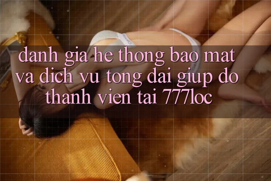 Đánh Giá Hệ Thống Bảo Mật Và Dịch Vụ Tổng đài giúp đỡ Thành viên Tại 777loc