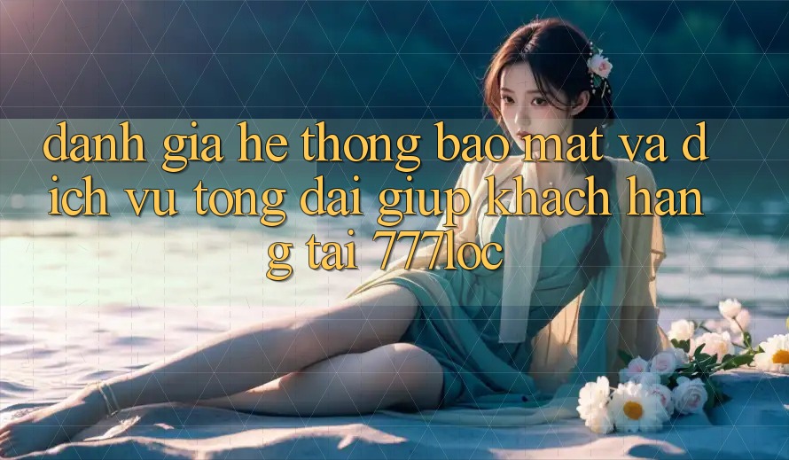 Đánh Giá Hệ Thống Bảo Mật Và Dịch Vụ Tổng đài giúp Khách Hàng Tại 777loc