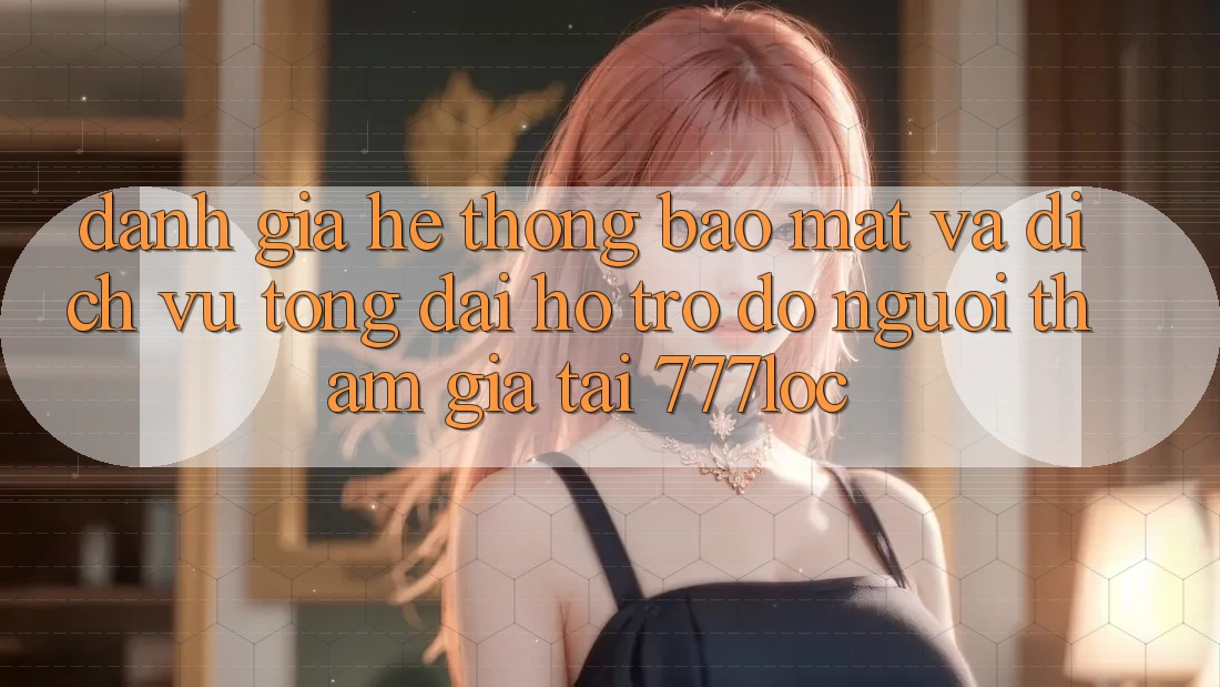 Đánh Giá Hệ Thống Bảo Mật Và Dịch Vụ Tổng đài hỗ trợ đỡ Người tham gia Tại 777loc