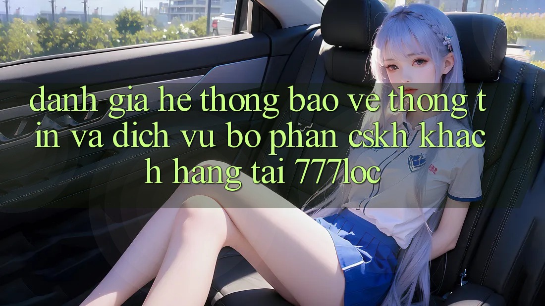 Đánh Giá Hệ Thống Bảo vệ thông tin Và Dịch Vụ Bộ phận CSKH Khách Hàng Tại 777loc