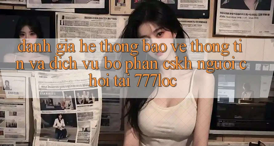Đánh Giá Hệ Thống Bảo vệ thông tin Và Dịch Vụ Bộ phận CSKH Người chơi Tại 777loc