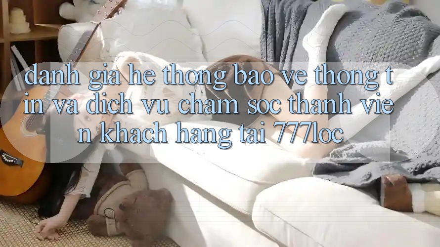 Đánh Giá Hệ Thống Bảo vệ thông tin Và Dịch Vụ Chăm sóc thành viên Khách Hàng Tại 777loc