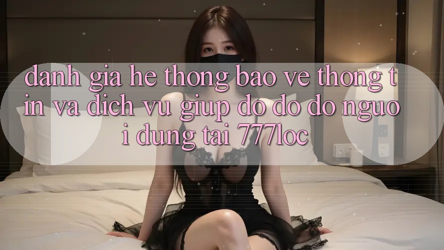 Đánh Giá Hệ Thống Bảo vệ thông tin Và Dịch Vụ Giúp đỡ đỡ đỡ Người dùng Tại 777loc
