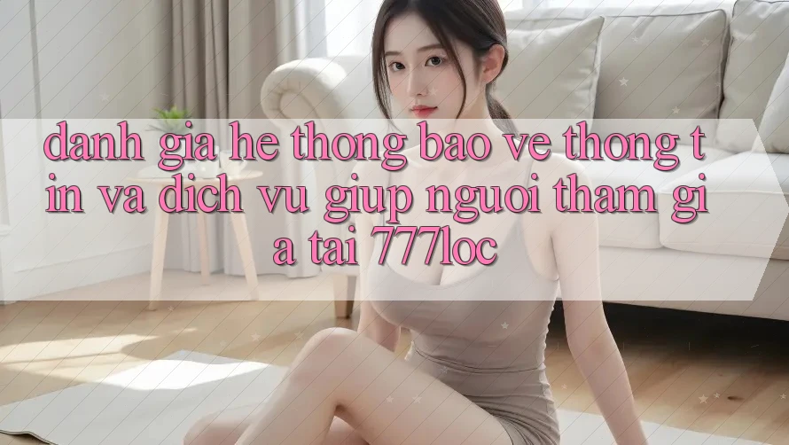 Đánh Giá Hệ Thống Bảo vệ thông tin Và Dịch Vụ Giúp Người tham gia Tại 777loc