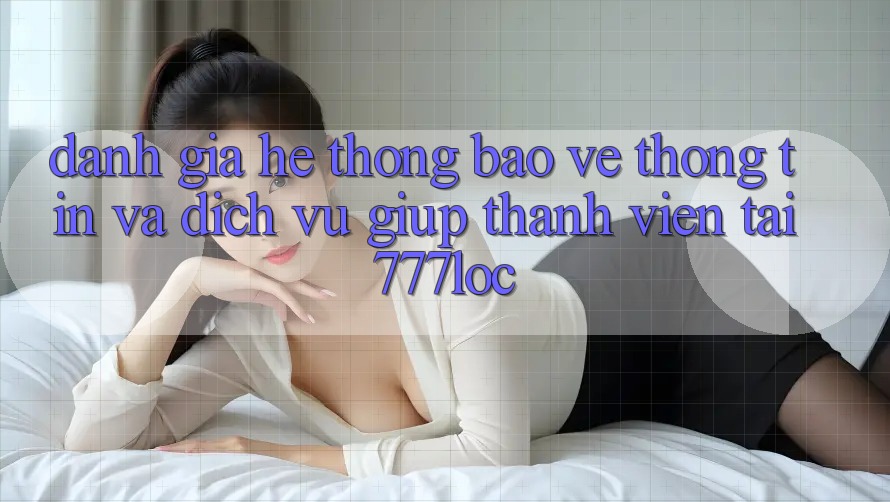 Đánh Giá Hệ Thống Bảo vệ thông tin Và Dịch Vụ Giúp Thành viên Tại 777loc Đánh Giá Hệ Thống Bảo vệ thông tin Và Dịch Vụ Giúp Thành viên Tại 777loc