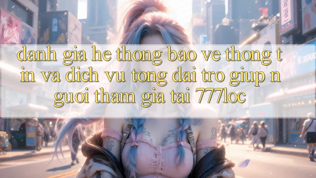 Đánh Giá Hệ Thống Bảo vệ thông tin Và Dịch Vụ Tổng đài trợ giúp Người tham gia Tại 777loc Đánh Giá Hệ Thống Bảo vệ thông tin Và Dịch Vụ Tổng đài trợ giúp Người tham gia Tại 777loc