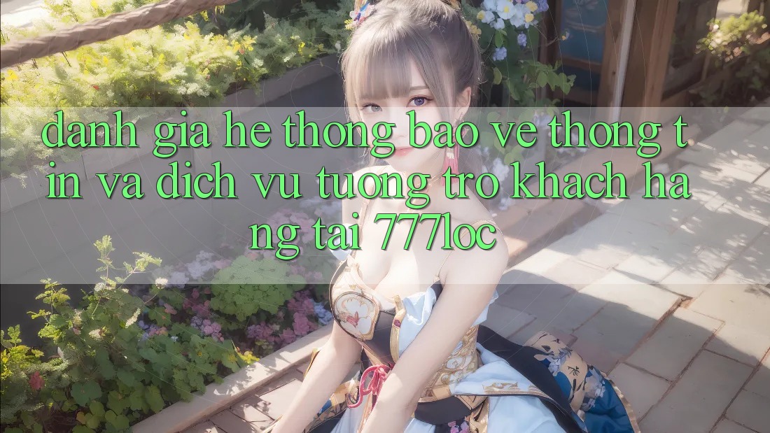 Đánh Giá Hệ Thống Bảo vệ thông tin Và Dịch Vụ Tương trợ Khách Hàng Tại 777loc