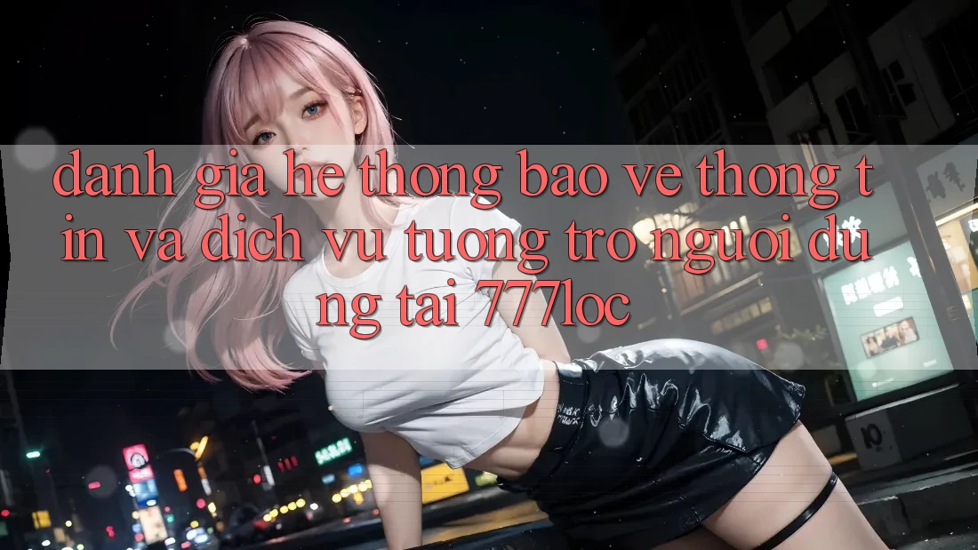 Đánh Giá Hệ Thống Bảo vệ thông tin Và Dịch Vụ Tương trợ Người dùng Tại 777loc
