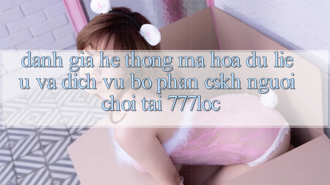 Đánh Giá Hệ Thống Mã hóa dữ liệu Và Dịch Vụ Bộ phận CSKH Người chơi Tại 777loc