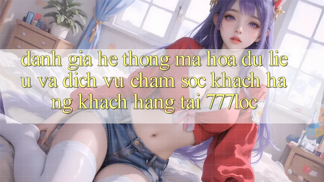 Đánh Giá Hệ Thống Mã hóa dữ liệu Và Dịch Vụ Chăm sóc khách hàng Khách Hàng Tại 777loc Đánh Giá Hệ Thống Mã hóa dữ liệu Và Dịch Vụ Chăm sóc khách hàng Khách Hàng Tại 777loc