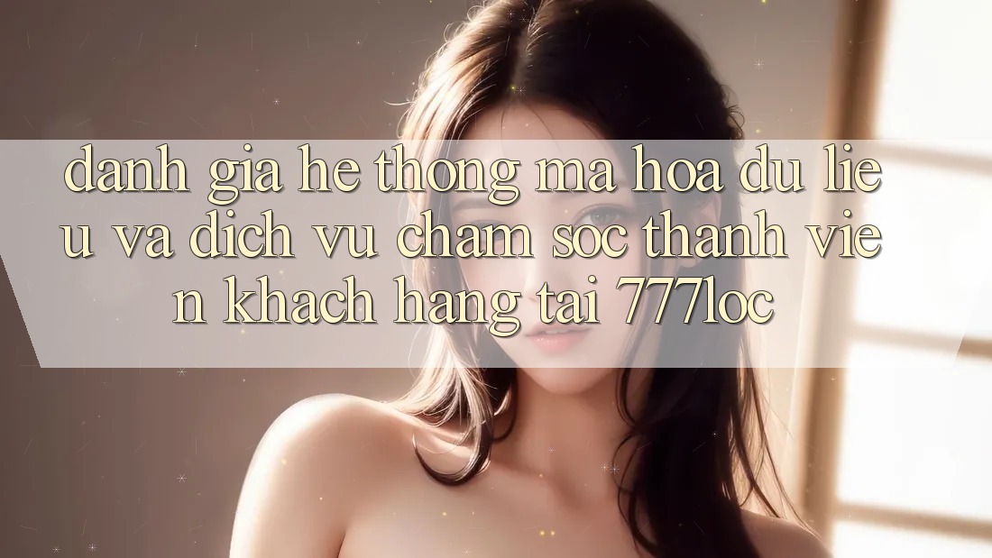 Đánh Giá Hệ Thống Mã hóa dữ liệu Và Dịch Vụ Chăm sóc thành viên Khách Hàng Tại 777loc