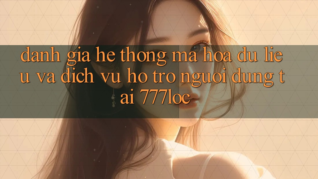 Đánh Giá Hệ Thống Mã hóa dữ liệu Và Dịch Vụ Hỗ trợ Người dùng Tại 777loc