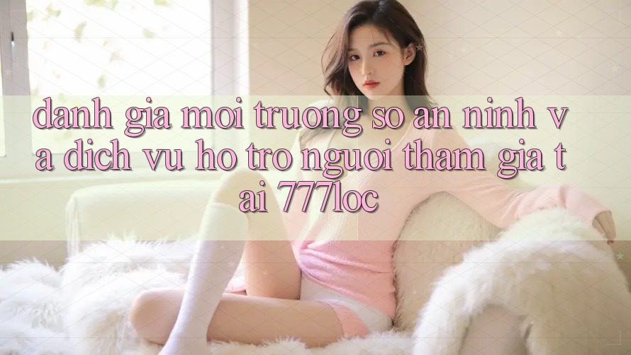 Đánh Giá Môi trường số An ninh Và Dịch Vụ Hỗ trợ Người tham gia Tại 777loc