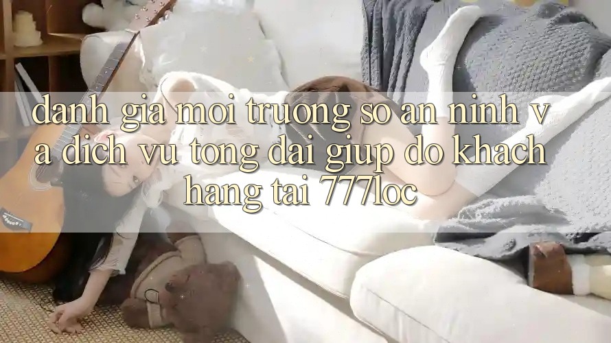 Đánh Giá Môi trường số An ninh Và Dịch Vụ Tổng đài giúp đỡ Khách Hàng Tại 777loc Đánh Giá Môi trường số An ninh Và Dịch Vụ Tổng đài giúp đỡ Khách Hàng Tại 777loc