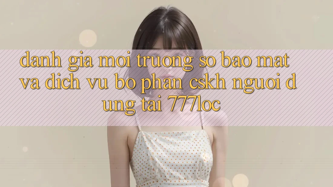 Đánh Giá Môi trường số Bảo Mật Và Dịch Vụ Bộ phận CSKH Người dùng Tại 777loc