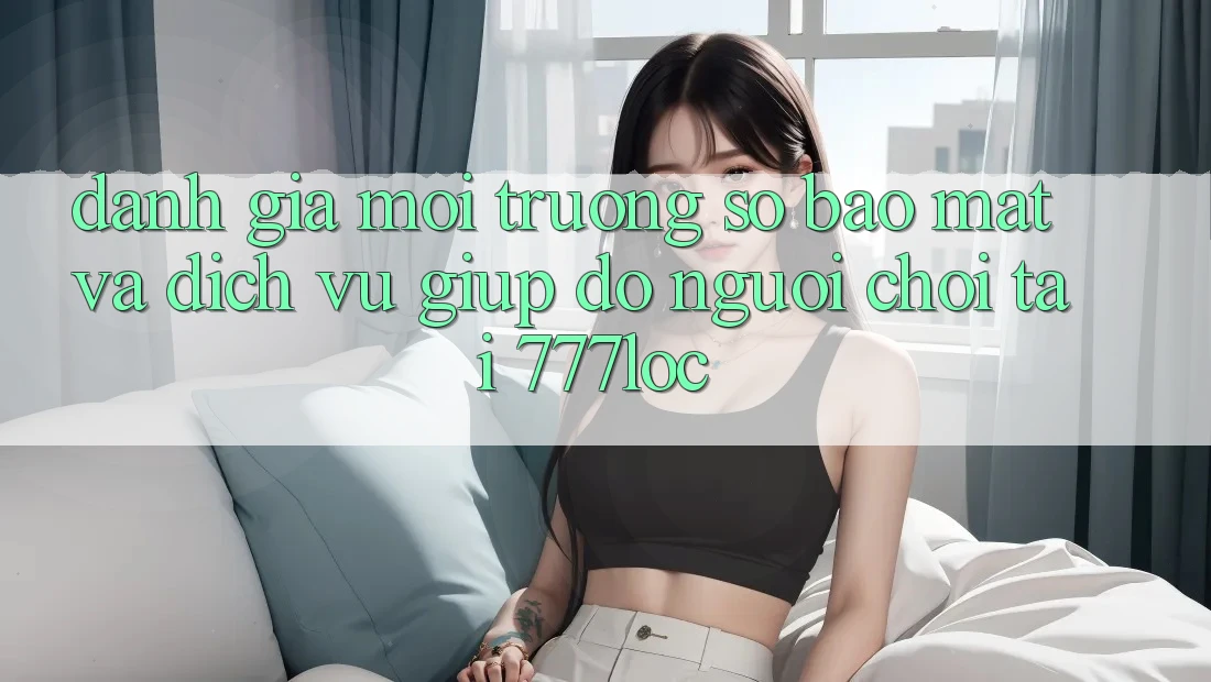 Đánh Giá Môi trường số Bảo Mật Và Dịch Vụ Giúp đỡ Người chơi Tại 777loc Đánh Giá Môi trường số Bảo Mật Và Dịch Vụ Giúp đỡ Người chơi Tại 777loc