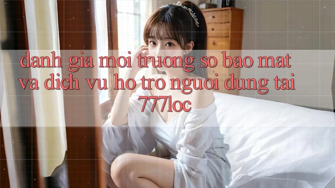 Đánh Giá Môi trường số Bảo Mật Và Dịch Vụ Hỗ trợ Người dùng Tại 777loc