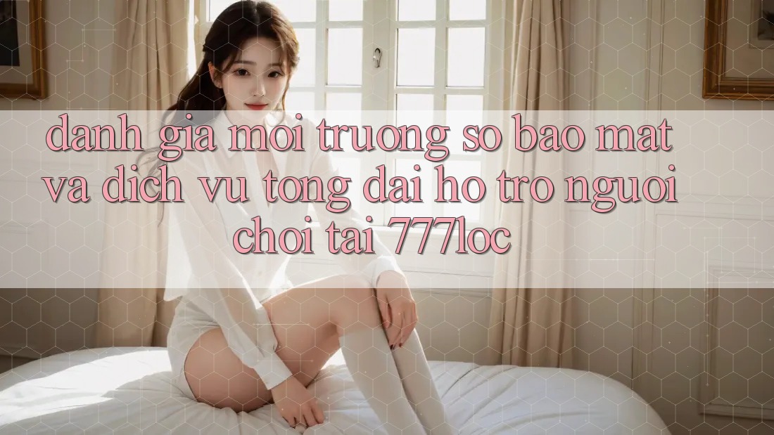 Đánh Giá Môi trường số Bảo Mật Và Dịch Vụ Tổng đài hỗ trợ Người chơi Tại 777loc