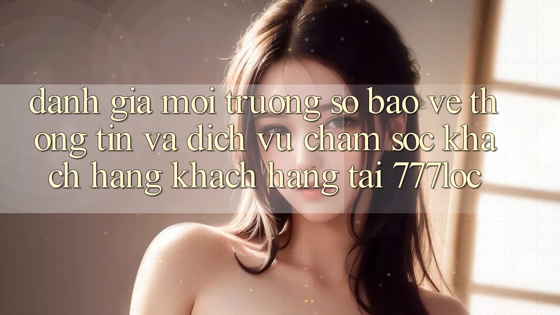 Đánh Giá Môi trường số Bảo vệ thông tin Và Dịch Vụ Chăm sóc khách hàng Khách Hàng Tại 777loc Đánh Giá Môi trường số Bảo vệ thông tin Và Dịch Vụ Chăm sóc khách hàng Khách Hàng Tại 777loc