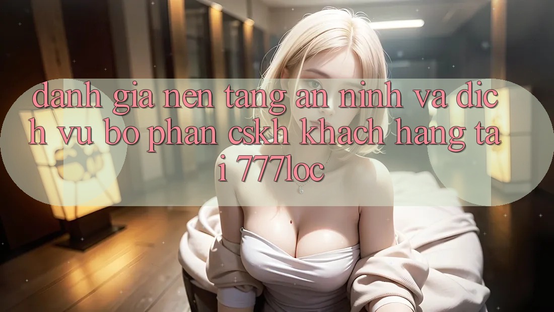 Đánh Giá Nền tảng An ninh Và Dịch Vụ Bộ phận CSKH Khách Hàng Tại 777loc Đánh Giá Nền tảng An ninh Và Dịch Vụ Bộ phận CSKH Khách Hàng Tại 777loc