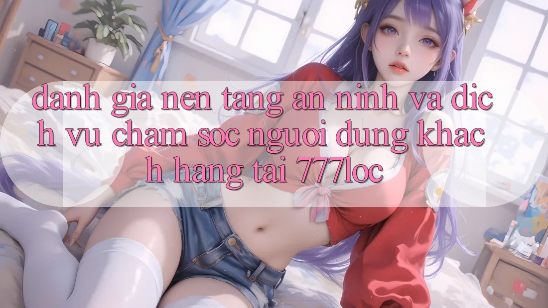 Đánh Giá Nền tảng An ninh Và Dịch Vụ Chăm sóc người dùng Khách Hàng Tại 777loc Đánh Giá Nền tảng An ninh Và Dịch Vụ Chăm sóc người dùng Khách Hàng Tại 777loc