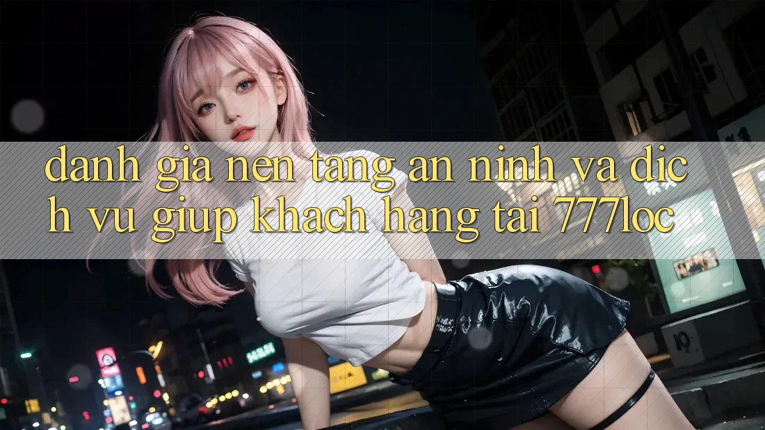 Đánh Giá Nền tảng An ninh Và Dịch Vụ Giúp Khách Hàng Tại 777loc Đánh Giá Nền tảng An ninh Và Dịch Vụ Giúp Khách Hàng Tại 777loc