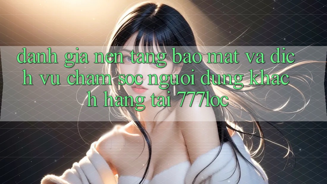 Đánh Giá Nền tảng Bảo mật Và Dịch Vụ Chăm sóc người dùng Khách Hàng Tại 777loc