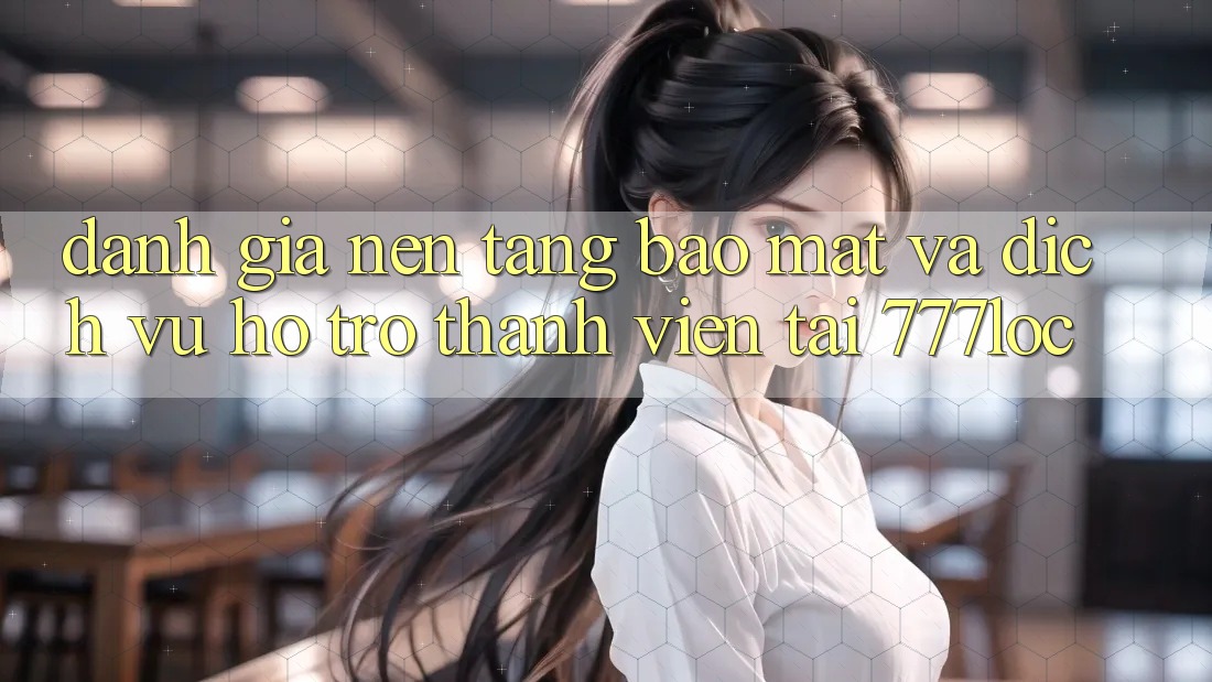 Đánh Giá Nền tảng Bảo Mật Và Dịch Vụ Hỗ Trợ Thành viên Tại 777loc