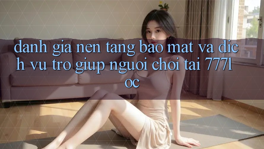 Đánh Giá Nền tảng Bảo Mật Và Dịch Vụ Trợ giúp Người chơi Tại 777loc