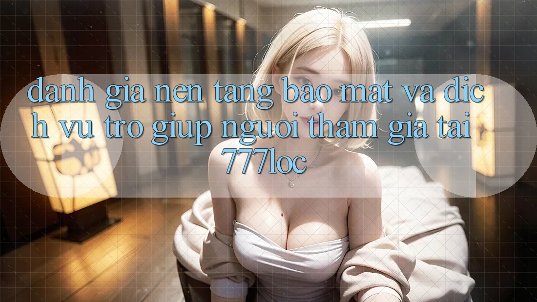 Đánh Giá Nền tảng Bảo Mật Và Dịch Vụ Trợ giúp Người tham gia Tại 777loc