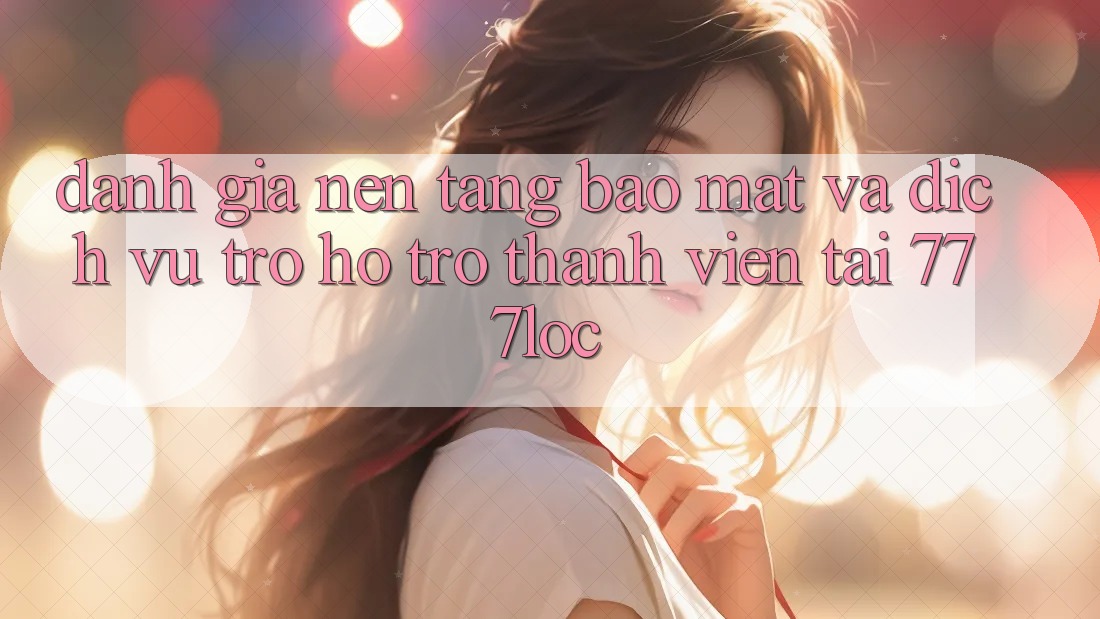Đánh Giá Nền tảng Bảo Mật Và Dịch Vụ Trợ hỗ trợ Thành viên Tại 777loc