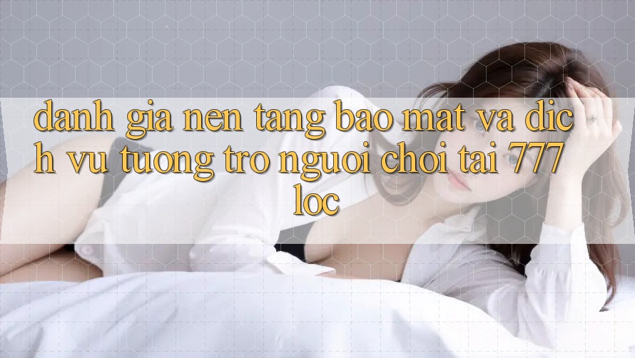 Đánh Giá Nền tảng Bảo Mật Và Dịch Vụ Tương trợ Người chơi Tại 777loc Đánh Giá Nền tảng Bảo Mật Và Dịch Vụ Tương trợ Người chơi Tại 777loc