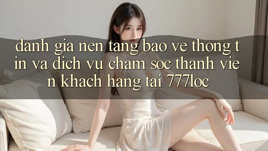 Đánh Giá Nền tảng Bảo vệ thông tin Và Dịch Vụ Chăm sóc thành viên Khách Hàng Tại 777loc